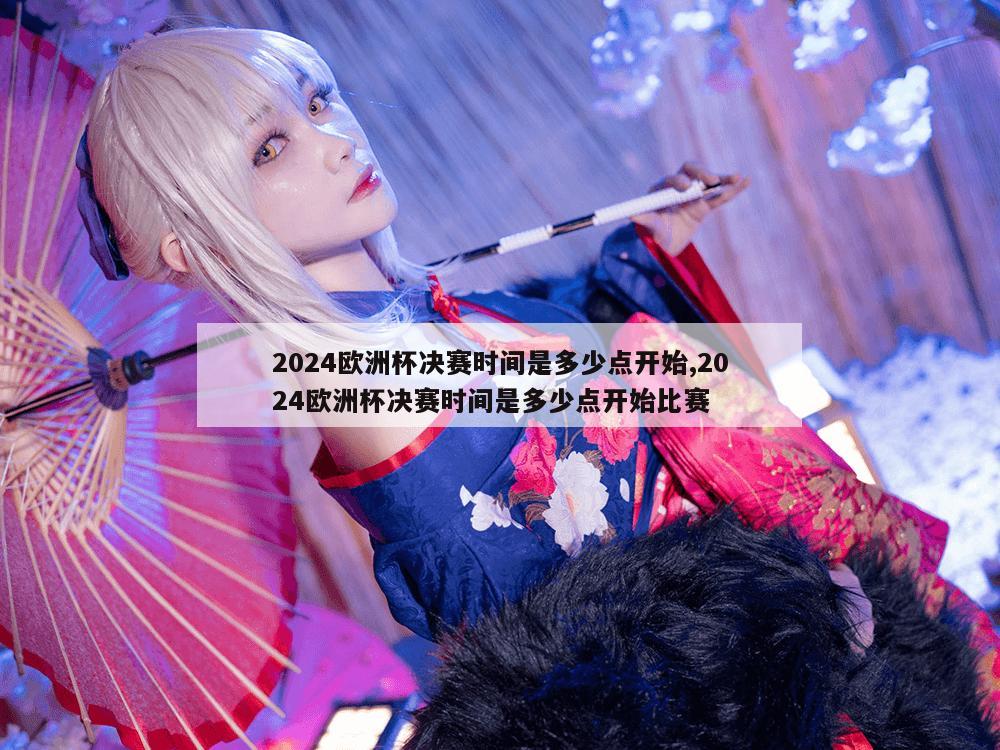 2024欧洲杯决赛时间是多少点开始,2024欧洲杯决赛时间是多少点开始比赛